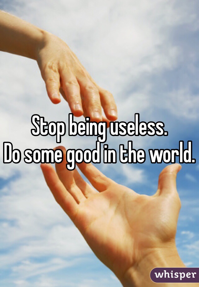 Stop being useless. 
Do some good in the world.