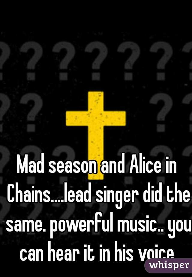 Mad season and Alice in Chains....lead singer did the same. powerful music.. you can hear it in his voice.