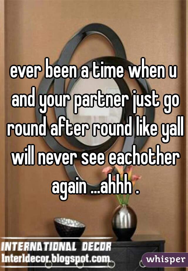 ever been a time when u and your partner just go round after round like yall will never see eachother again ...ahhh .