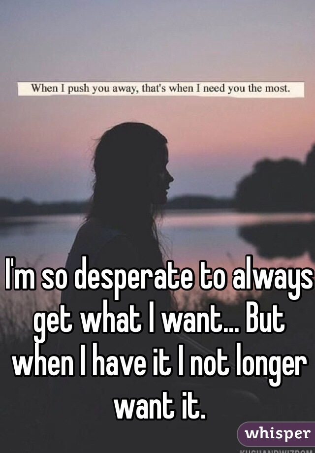 I'm so desperate to always get what I want... But when I have it I not longer want it.