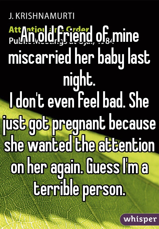 An old friend of mine miscarried her baby last night. 
I don't even feel bad. She just got pregnant because she wanted the attention on her again. Guess I'm a terrible person.