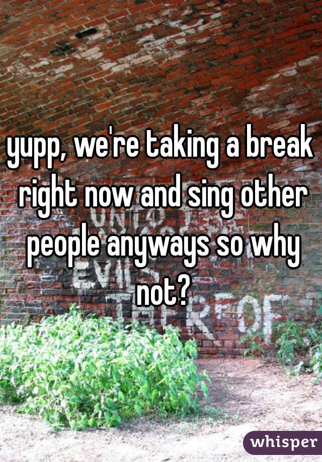 yupp, we're taking a break right now and sing other people anyways so why not?