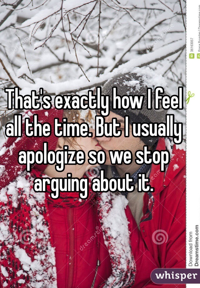 That's exactly how I feel all the time. But I usually apologize so we stop arguing about it. 