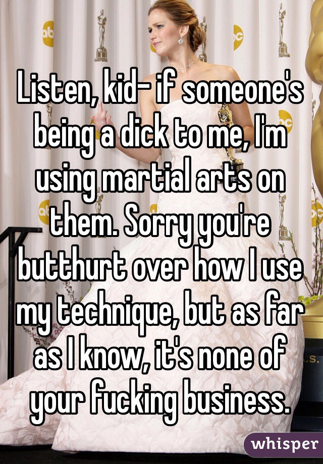 Listen, kid- if someone's being a dick to me, I'm using martial arts on them. Sorry you're butthurt over how I use my technique, but as far as I know, it's none of your fucking business. 