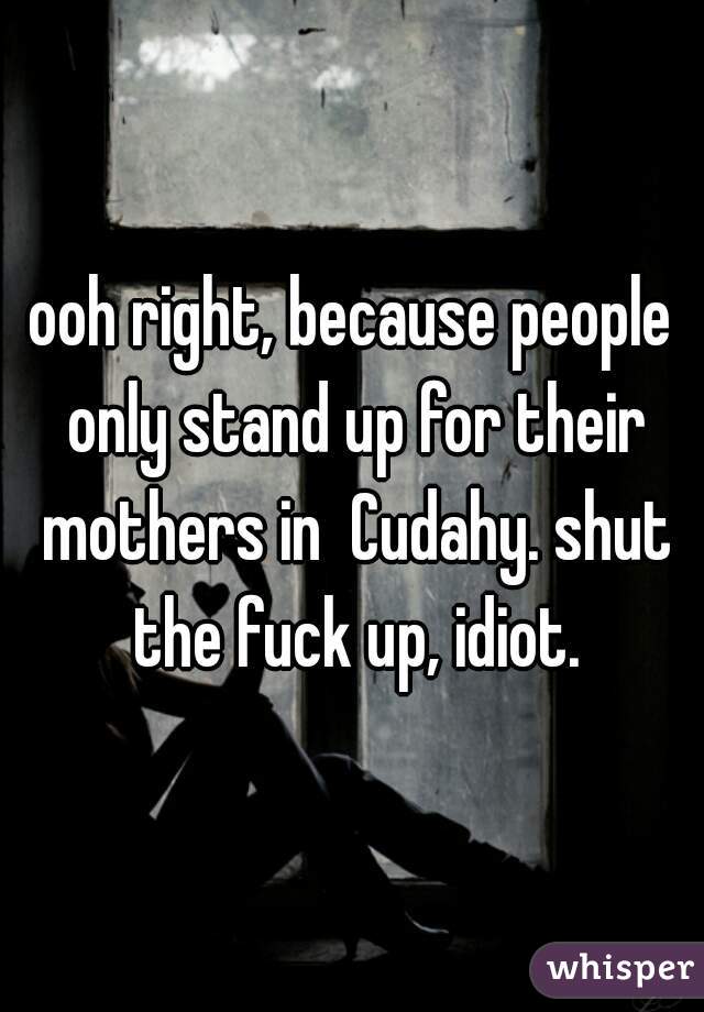 ooh right, because people only stand up for their mothers in  Cudahy. shut the fuck up, idiot.