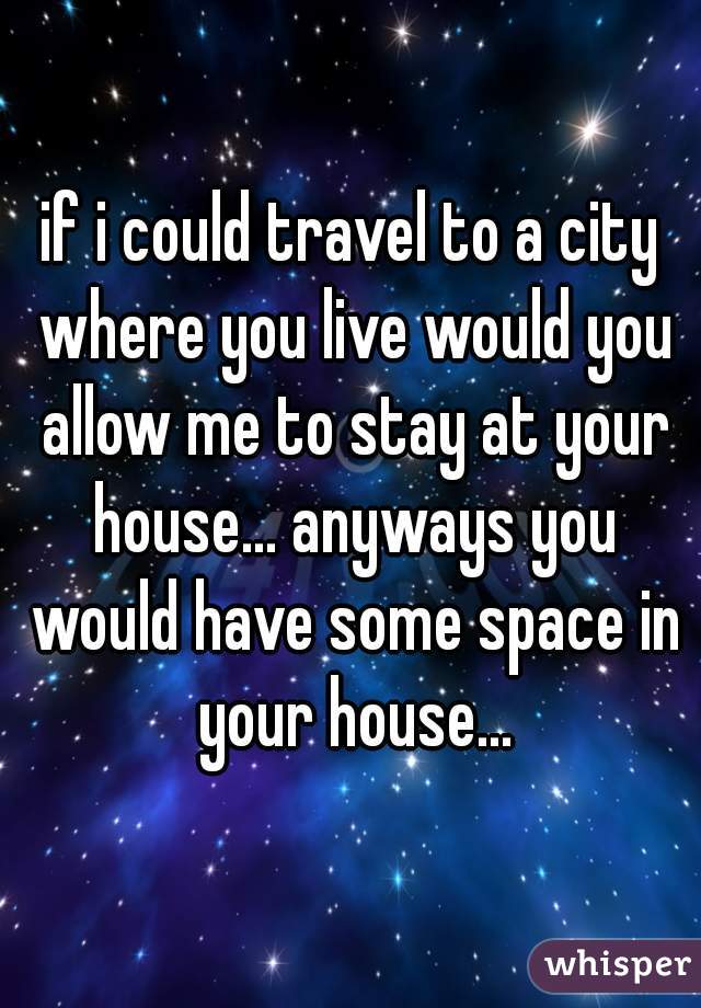 if i could travel to a city where you live would you allow me to stay at your house... anyways you would have some space in your house...