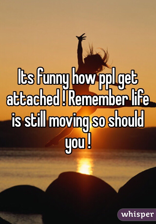Its funny how ppl get attached ! Remember life is still moving so should you ! 