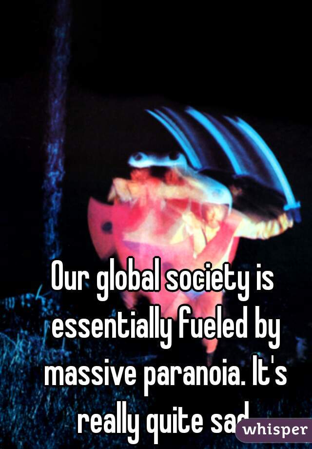 Our global society is essentially fueled by massive paranoia. It's really quite sad.