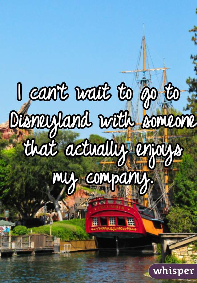 I can't wait to go to Disneyland with someone that actually enjoys my company.