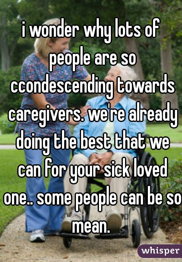 i wonder why lots of people are so ccondescending towards caregivers. we're already doing the best that we can for your sick loved one.. some people can be so mean. 