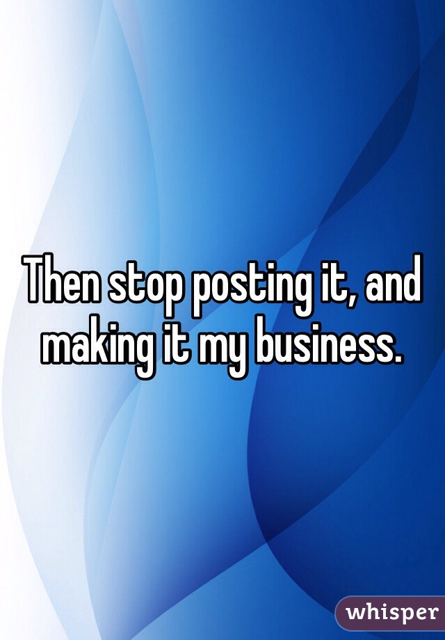 Then stop posting it, and making it my business. 