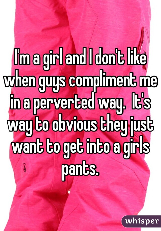 I'm a girl and I don't like when guys compliment me in a perverted way.  It's way to obvious they just want to get into a girls pants. 