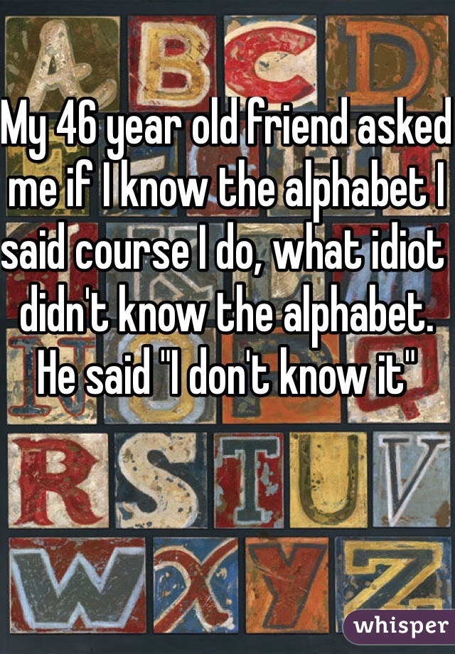 My 46 year old friend asked me if I know the alphabet I said course I do, what idiot didn't know the alphabet. He said "I don't know it"