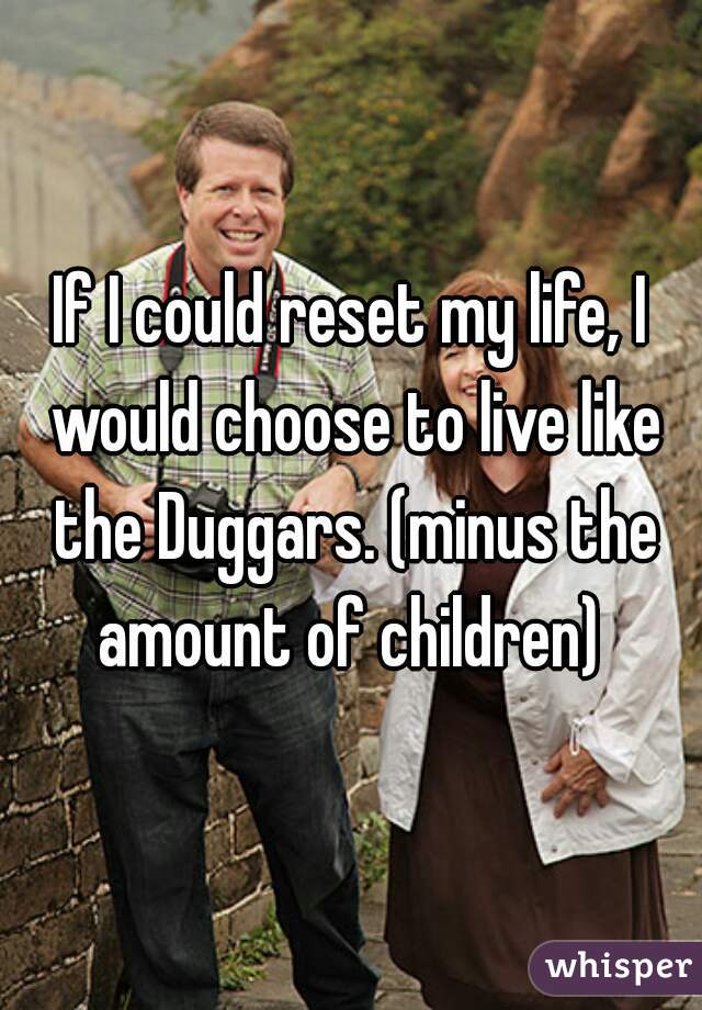 If I could reset my life, I would choose to live like the Duggars. (minus the amount of children) 