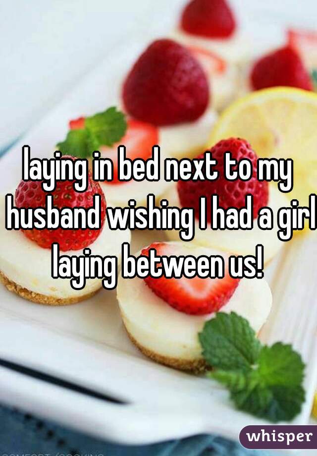 laying in bed next to my husband wishing I had a girl laying between us! 