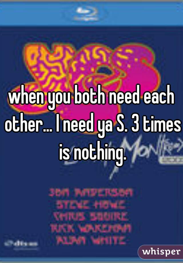 when you both need each other... I need ya S. 3 times is nothing.