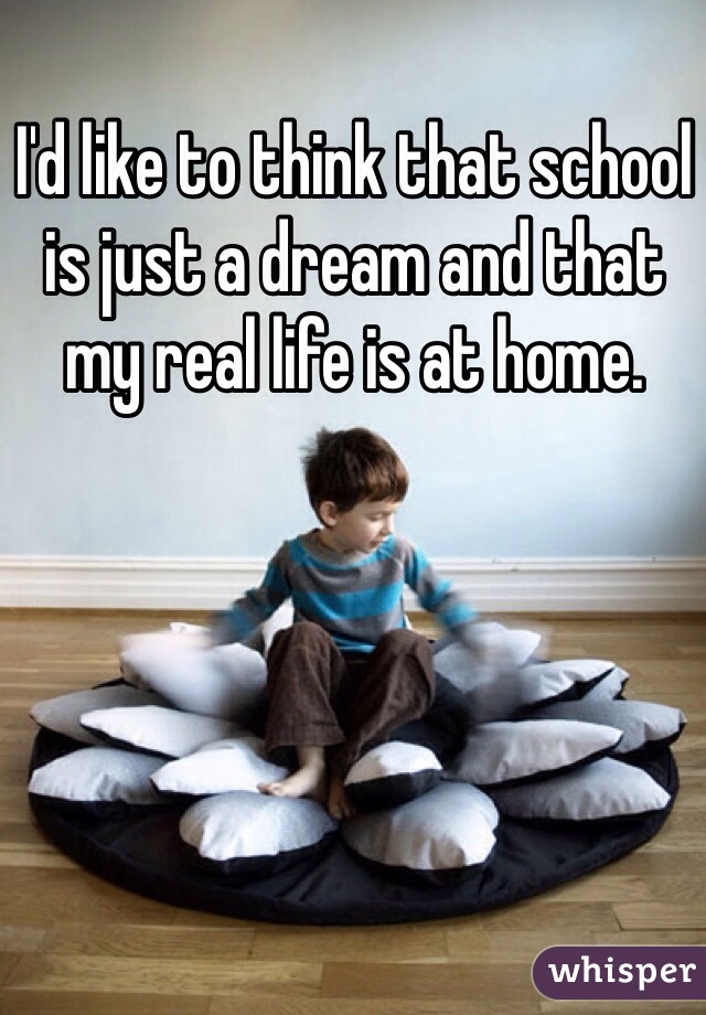 I'd like to think that school is just a dream and that my real life is at home.
