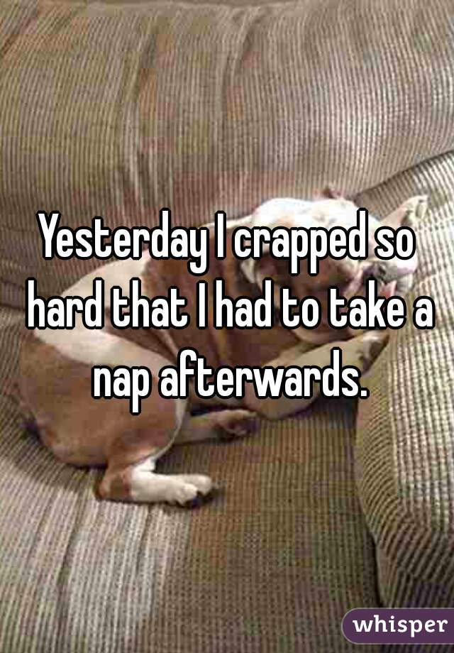 Yesterday I crapped so hard that I had to take a nap afterwards.