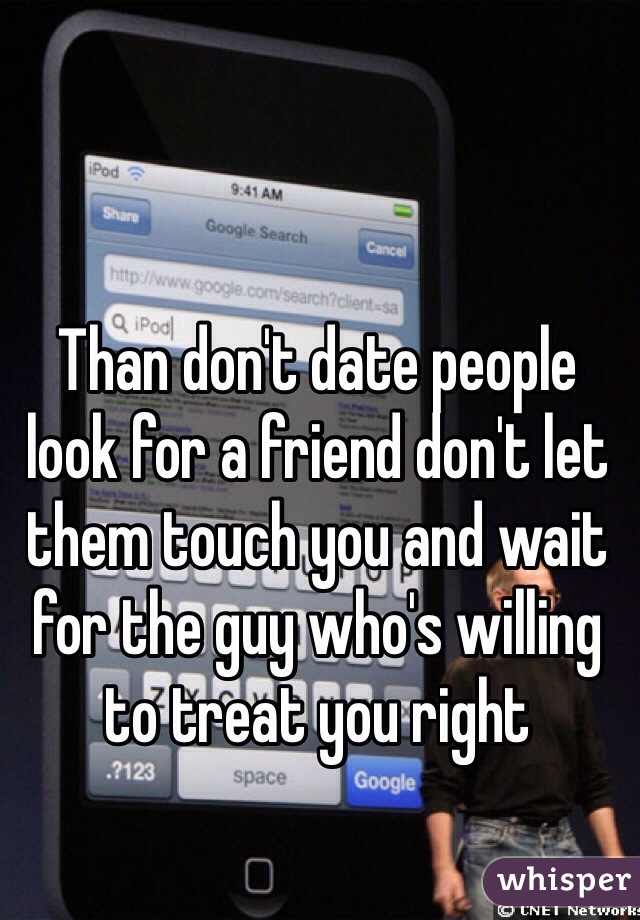 Than don't date people look for a friend don't let them touch you and wait for the guy who's willing to treat you right 