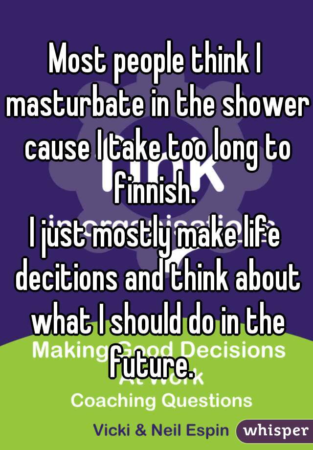 Most people think I masturbate in the shower cause I take too long to finnish. 

I just mostly make life decitions and think about what I should do in the future.  