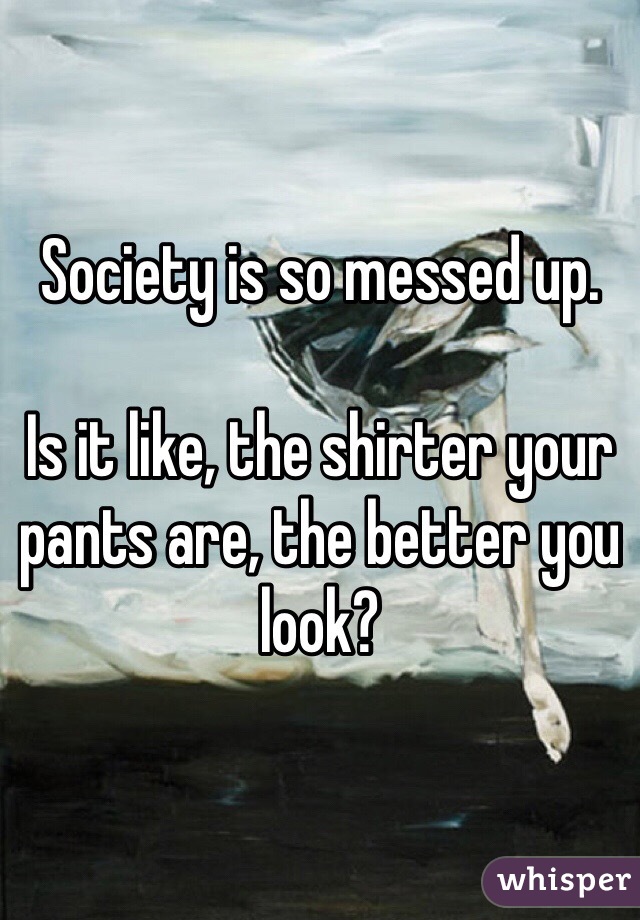 Society is so messed up.

Is it like, the shirter your pants are, the better you look?