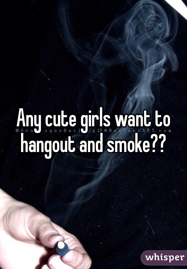 Any cute girls want to hangout and smoke??