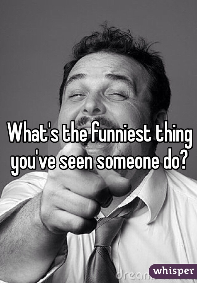 What's the funniest thing you've seen someone do?