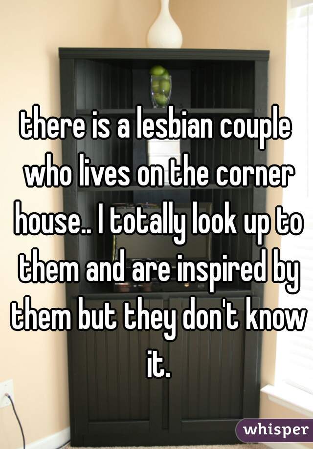 there is a lesbian couple who lives on the corner house.. I totally look up to them and are inspired by them but they don't know it.
