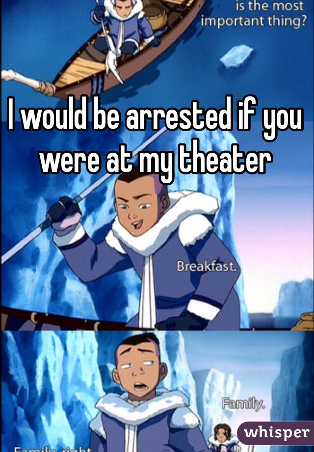 I would be arrested if you were at my theater