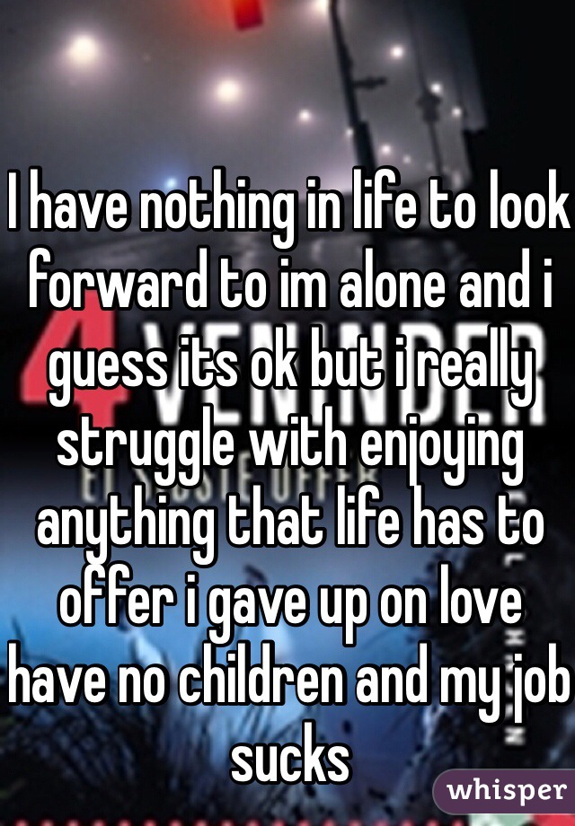 I have nothing in life to look forward to im alone and i guess its ok but i really struggle with enjoying anything that life has to offer i gave up on love have no children and my job sucks 