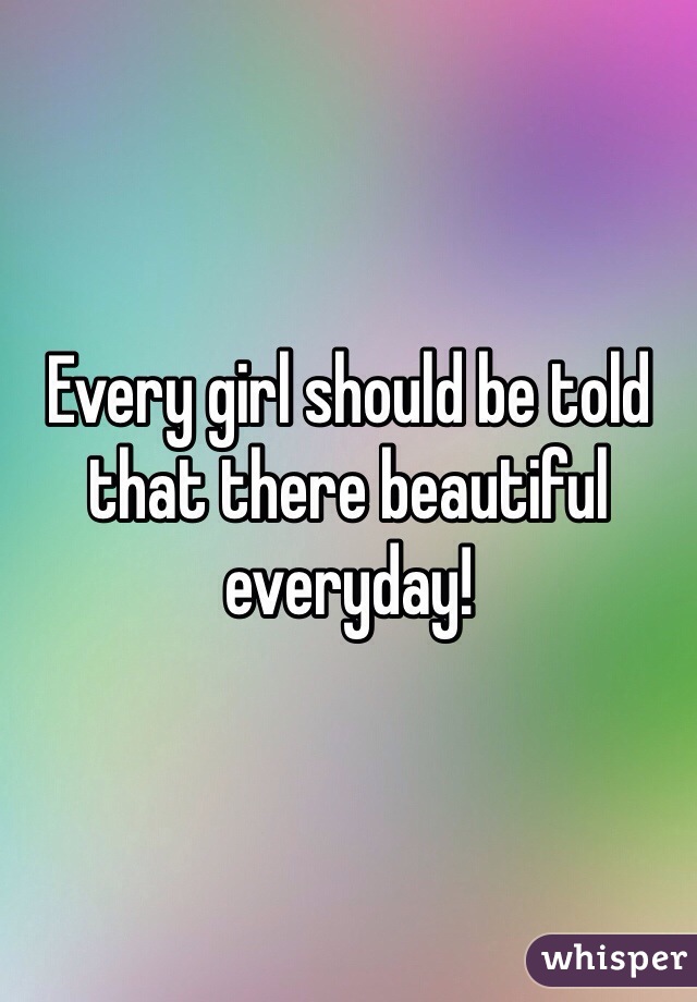 Every girl should be told that there beautiful everyday! 