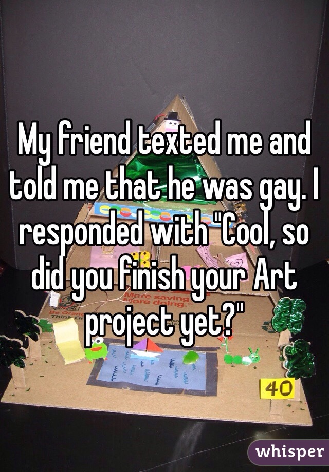 My friend texted me and told me that he was gay. I responded with "Cool, so did you finish your Art project yet?"