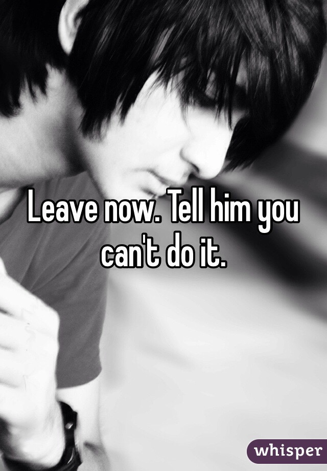 Leave now. Tell him you can't do it.