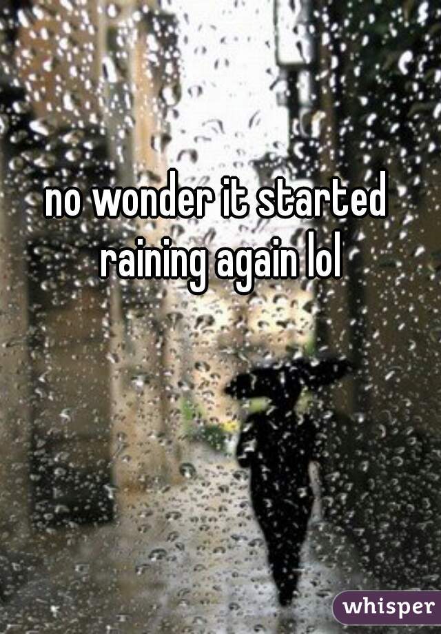 no wonder it started raining again lol