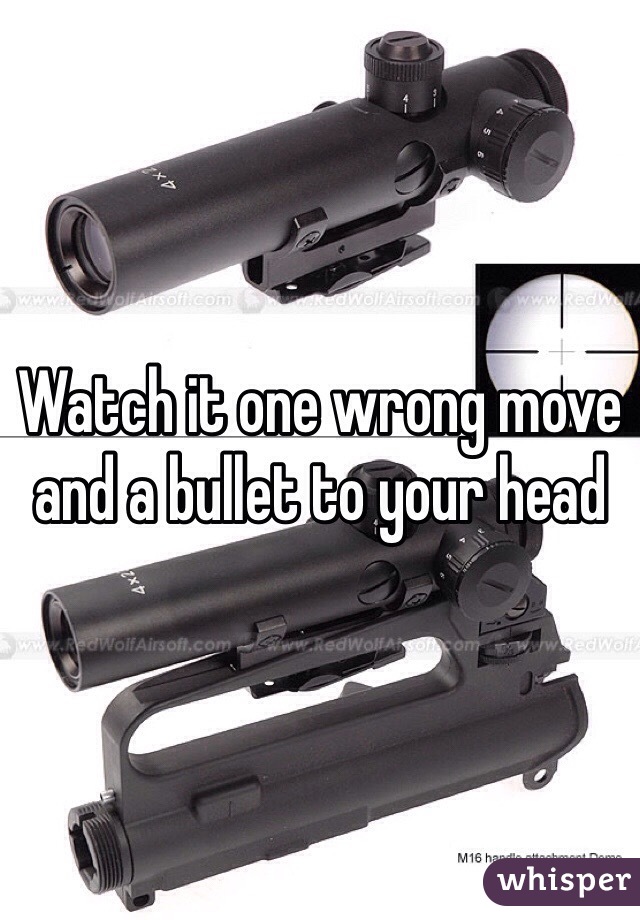 Watch it one wrong move and a bullet to your head