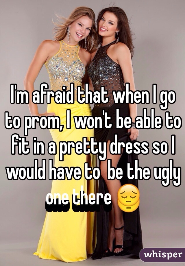 I'm afraid that when I go to prom, I won't be able to fit in a pretty dress so I would have to  be the ugly one there 😔