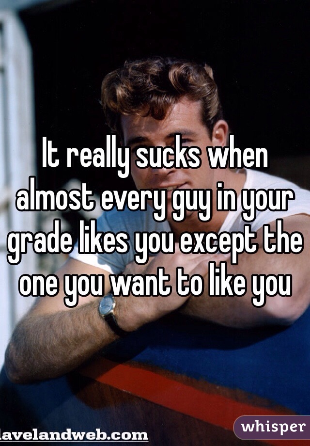 It really sucks when almost every guy in your grade likes you except the one you want to like you