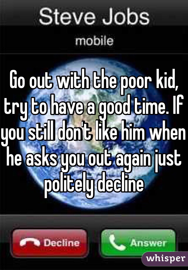 Go out with the poor kid, try to have a good time. If you still don't like him when he asks you out again just politely decline