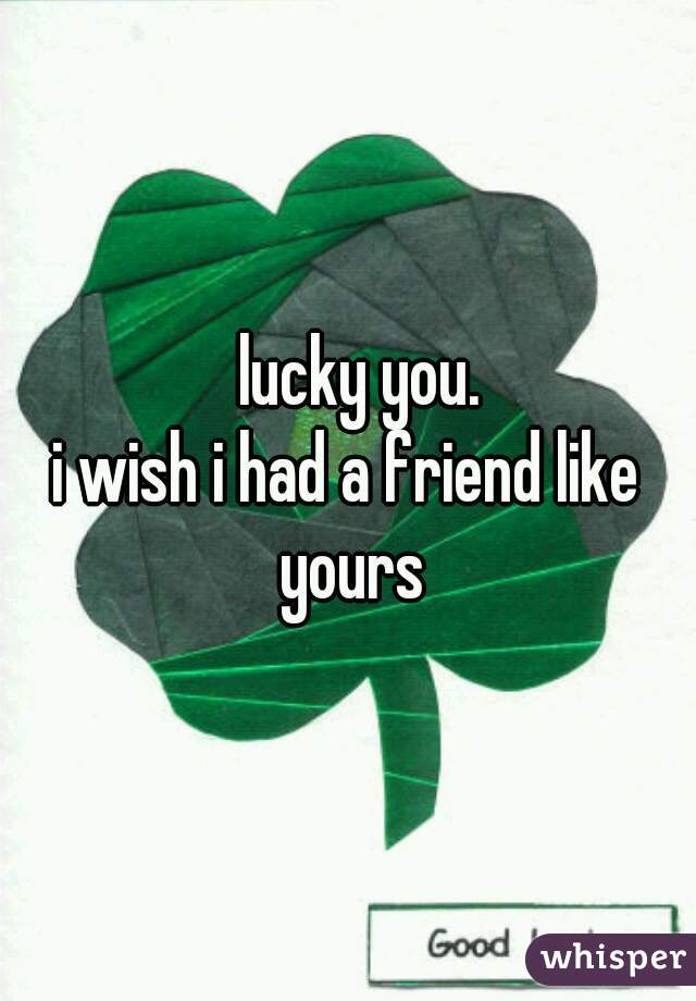  lucky you.
i wish i had a friend like yours