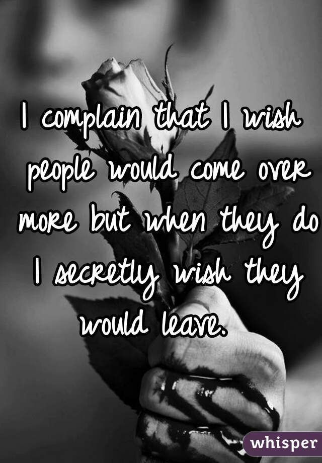 I complain that I wish people would come over more but when they do I secretly wish they would leave.  
