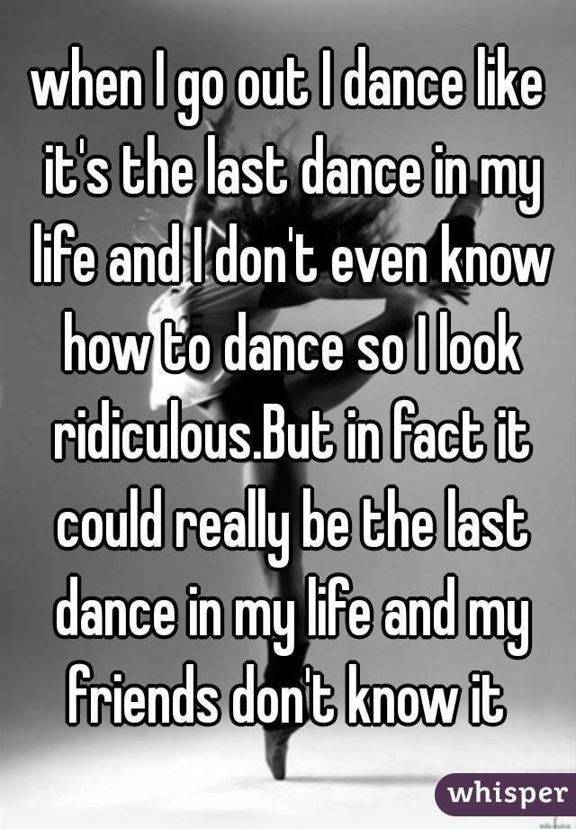 when I go out I dance like it's the last dance in my life and I don't even know how to dance so I look ridiculous.But in fact it could really be the last dance in my life and my friends don't know it 
