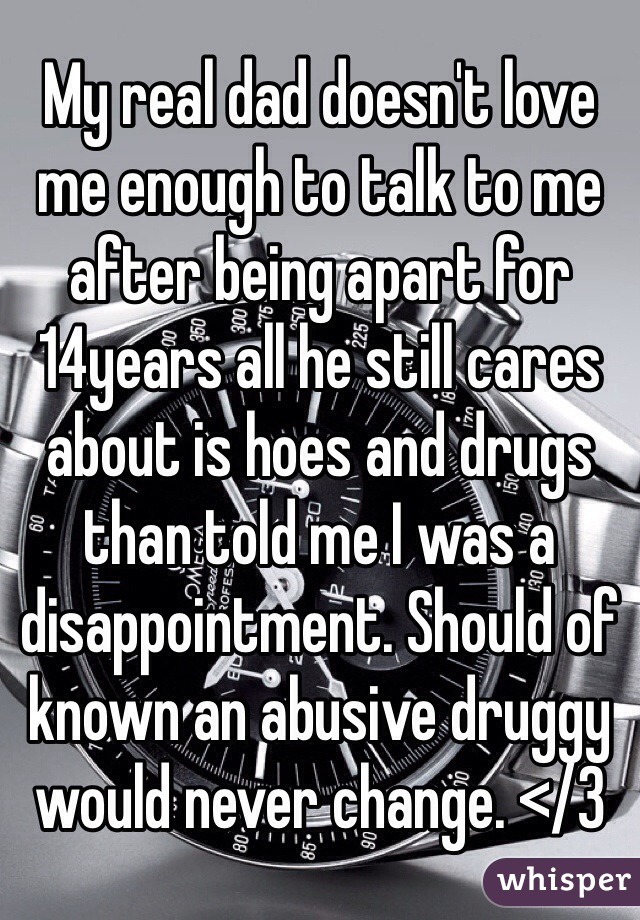 My real dad doesn't love me enough to talk to me after being apart for 14years all he still cares about is hoes and drugs than told me I was a disappointment. Should of known an abusive druggy would never change. </3