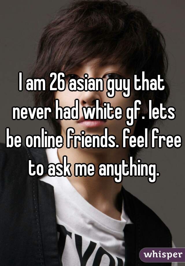 I am 26 asian guy that never had white gf. lets be online friends. feel free to ask me anything.
