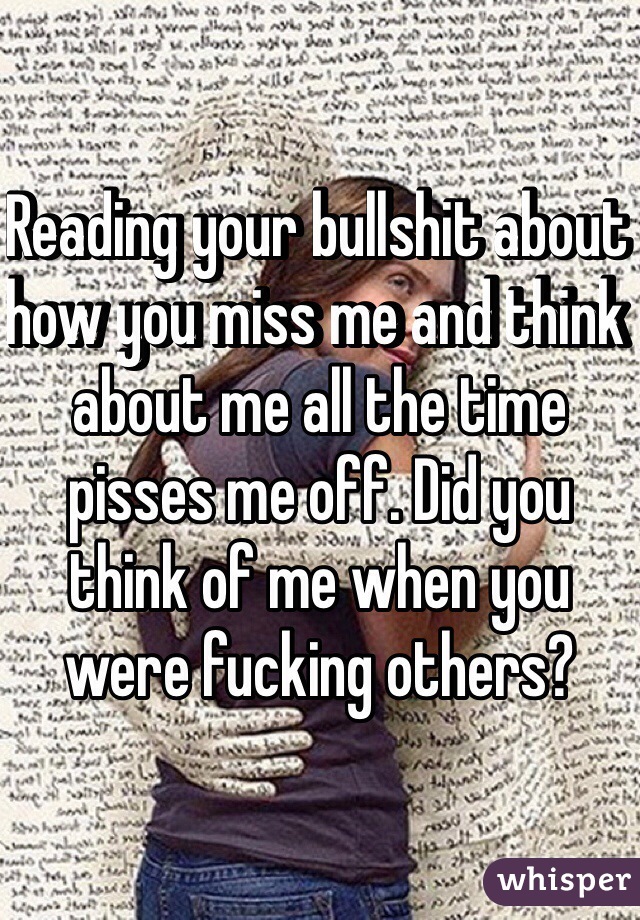 Reading your bullshit about how you miss me and think about me all the time pisses me off. Did you think of me when you were fucking others?