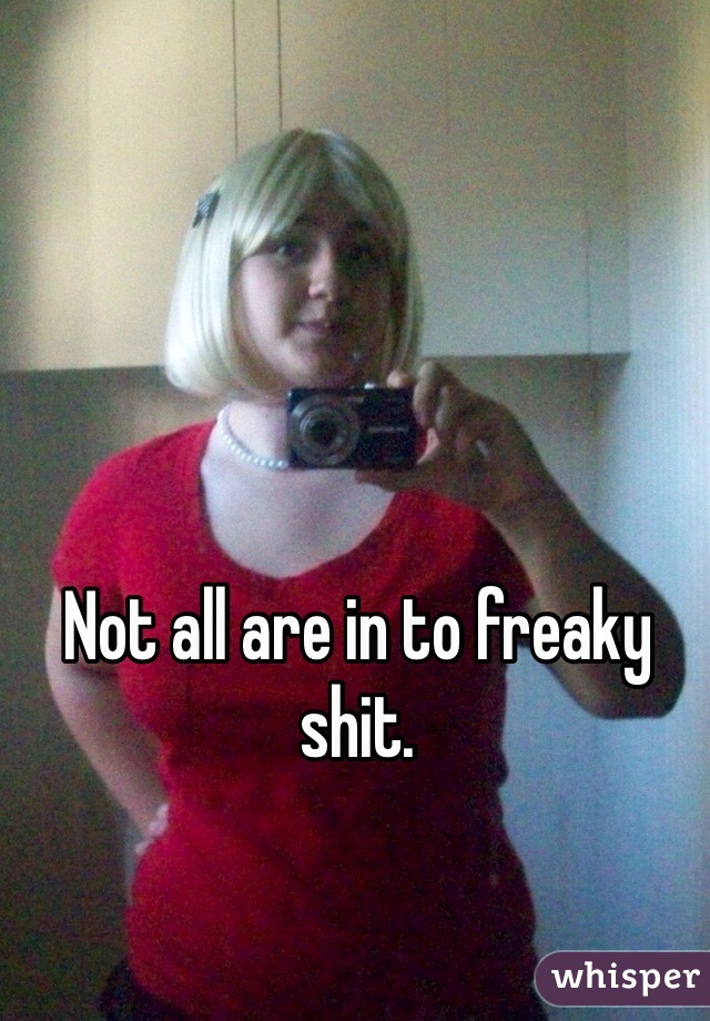 Not all are in to freaky shit.