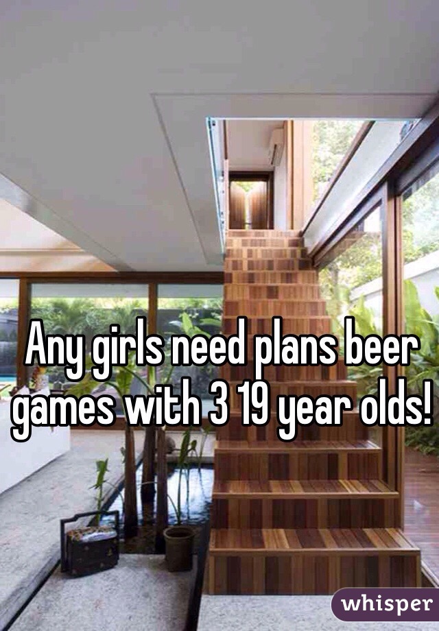 Any girls need plans beer games with 3 19 year olds!