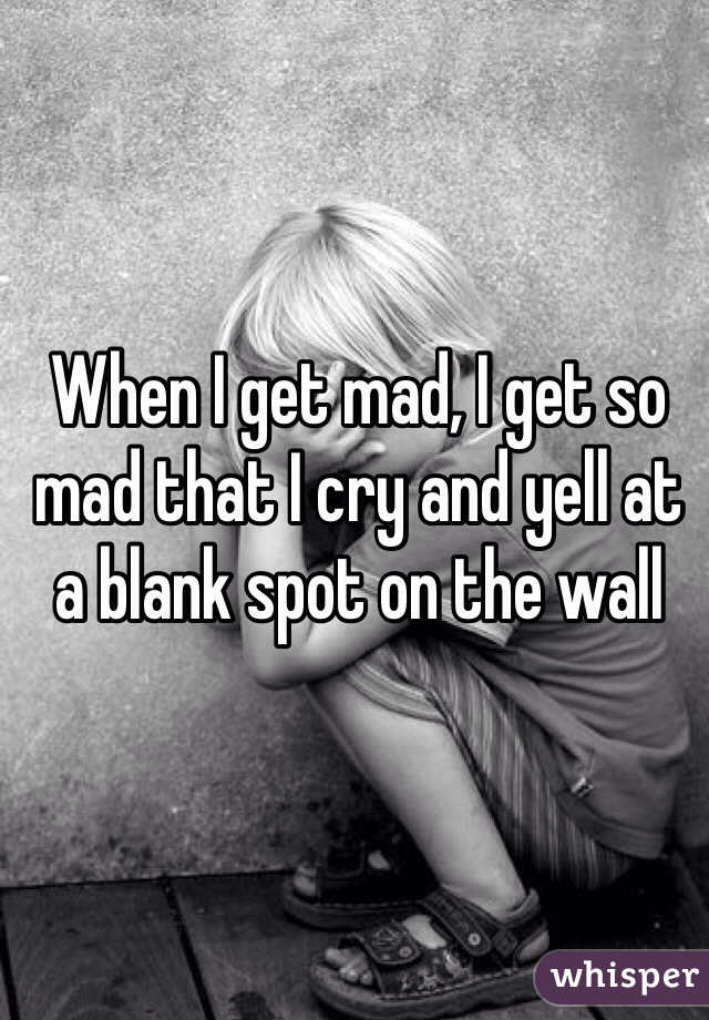 When I get mad, I get so mad that I cry and yell at a blank spot on the wall