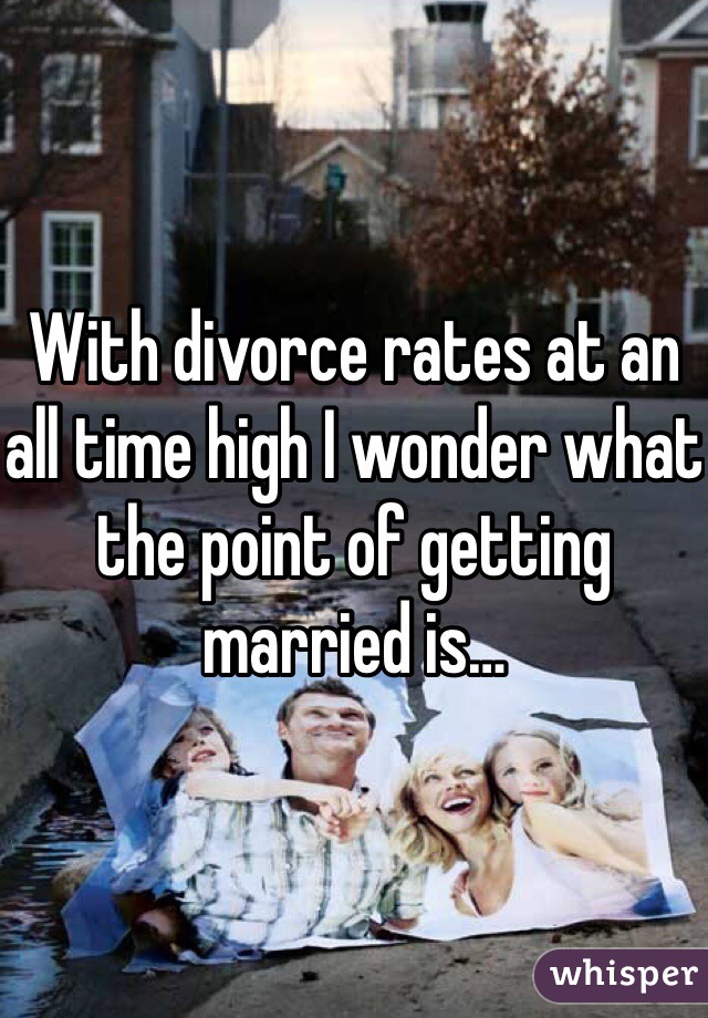 With divorce rates at an all time high I wonder what the point of getting married is…