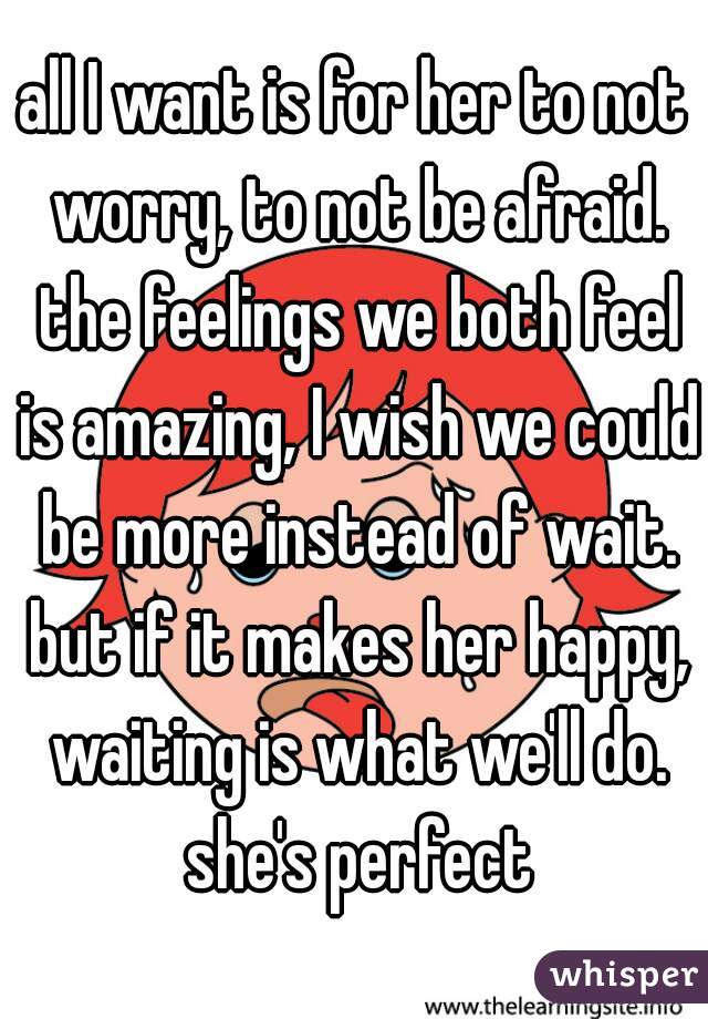 all I want is for her to not worry, to not be afraid. the feelings we both feel is amazing, I wish we could be more instead of wait. but if it makes her happy, waiting is what we'll do. she's perfect