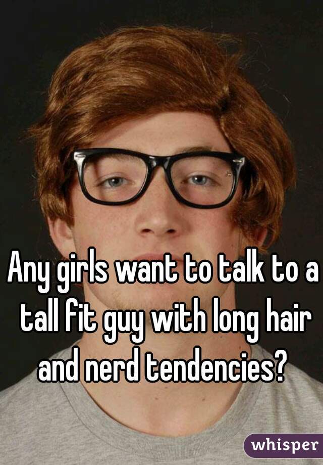Any girls want to talk to a tall fit guy with long hair and nerd tendencies? 